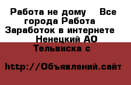 Работа не дому. - Все города Работа » Заработок в интернете   . Ненецкий АО,Тельвиска с.